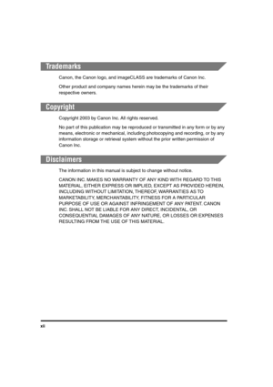 Page 13 
xii 
Trademarks 
Canon, the Canon logo, and imageCLASS are trademarks of Canon Inc.
Other product and company names herein may be the trademarks of their 
respective owners. 
Copyright 
Copyright 2003 by Canon Inc. All rights reserved.
No part of this publication may be reproduced or transmitted in any form or by any 
means, electronic or mechanical, including photocopying and recording, or by any 
information storage or retrieval system without the prior written permission of 
Canon Inc. 
Disclaimers...