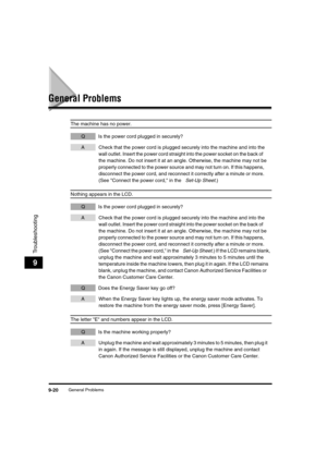 Page 121 
General Problems 
9-20 
Troubleshooting
 
9 
General Problems 
The machine has no power. 
QIs the power cord plugged in securely? 
ACheck that the power cord is plugged securely into the machine and into the 
wall outlet. Insert the power cord straight into the power socket on the back of 
the machine. Do not insert it at an angle. Otherwise, the machine may not be 
properly connected to the power source and may not turn on. If this happens, 
disconnect the power cord, and reconnect it correctly after...