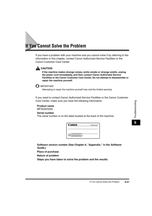 Page 122 
If You Cannot Solve the Problem 
9-21 
Troubleshooting
 
9 
If You Cannot Solve the Problem 
If you have a problem with your machine and you cannot solve it by referring to the 
information in this chapter, contact Canon Authorized Service Facilities or the 
Canon Customer Care Center.
CAUTION
 
If the machine makes strange noises, emits smoke or strange smells, unplug 
the power cord immediately, and then contact Canon Authorized Service 
Facilities or the Canon Customer Care Center. Do not attempt to...