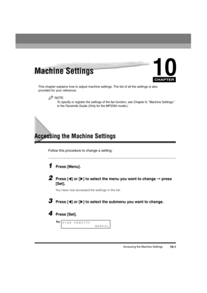 Page 124 
CHAPTER
 
Accessing the Machine Settings 
10-1 
10
 
Machine Settings 
This chapter explains how to adjust machine settings. The list of all the settings is also 
provided for your reference.
NOTE
 
To specify or register the settings of the fax function, see Chapter 8, Machine Settings, 
in the 
 
Facsimile Guide
 
. (Only for the MF5550 model.)
 
Accessing the Machine Settings 
Follow this procedure to change a setting: 
1
 
Press [Menu]. 
2
 
Press [ ] or [ ] to select the menu you want to change...