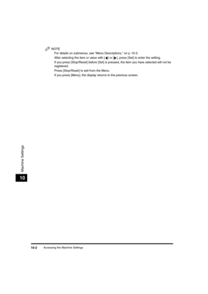 Page 125 
Accessing the Machine Settings 
10-2 
Machine Settings
 
10
NOTE
  
For details on submenus, see Menu Descriptions, on p. 10-3.
  
After selecting the item or value with [ ] or [ ], press [Set] to enter the setting.
  
If you press [Stop/Reset] before [Set] is pressed, the item you have selected will not be 
registered.
  
Press [Stop/Reset] to exit from the Menu.
  
If you press [Menu], the display returns to the previous screen.
LD_Basic_US.book Page 2 Friday, December 5, 2003 5:52 PM 
