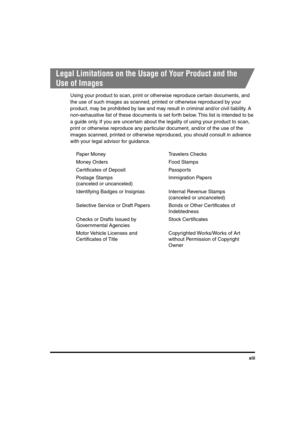 Page 14 
xiii 
Legal Limitations on the Usage of Your Product and the 
Use of Images 
Using your product to scan, print or otherwise reproduce certain documents, and 
the use of such images as scanned, printed or otherwise reproduced by your 
product, may be prohibited by law and may result in criminal and/or civil liability. A 
non-exhaustive list of these documents is set forth below. This list is intended to be 
a guide only. If you are uncertain about the legality of using your product to scan, 
print or...