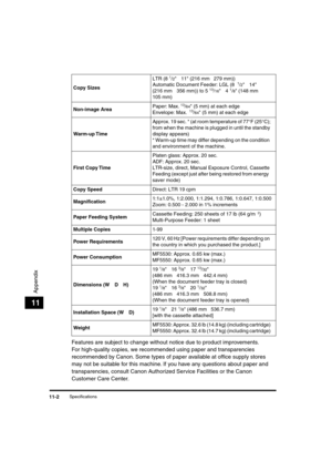 Page 131 
Specifications 
11-2 
Appendix
 
11 
Features are subject to change without notice due to product improvements.
For high-quality copies, we recommended using paper and transparencies 
recommended by Canon. Some types of paper available at ofﬁce supply stores 
may not be suitable for this machine. If you have any questions about paper and 
transparencies, consult Canon Authorized Service Facilities or the Canon 
Customer Care Center. 
Copy Sizes 
LTR (8  
1
 
/ 
2 
  
¥ 
 11 (216 mm  
¥ 
 279 mm))...
