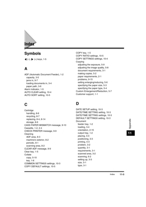 Page 132 
Index 
11-3 
Appendix
 
11 
Index 
Symbols 
 (–),   (+) keys, 1-5 
A 
ADF (Automatic Document Feeder), 1-2
capacity, 3-5
jams in, 9-7
loading documents in, 3-4
paper path, 3-6
Alarm indicator, 1-5
AUTO CLEAR setting, 10-4
AUTO SORT setting, 10-5 
C 
Cartridge
handling, 8-6
recycling, 8-7
replacing, 8-4, 8-14
storage, 8-6
CASS PAPER MISMATCH message, 9-10
Cassette, 1-2, 2-4
CHECK PRINTER message, 9-9
Cleaning
ADF area, 8-3
machines exterior, 8-2
periodic, 8-1
scanning area, 8-2
CLEAR ADF message, 9-9...