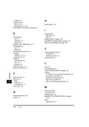 Page 133 
Index 
11-4 
Appendix
 
11 
weight, 3-2
Document feed
ADF, 3-4, 3-6
platen glass, 1-3, 3-3
DOCUMENT TOO LONG message, 9-9 
E 
Energy Saver
key, 1-5
restoring, 1-9
setting, 1-8
ENERGY SVR TIME setting, 10-4
Enlarge/Reduce
key, 1-5
setting, 5-6
Enlargement/Reduction, 5-6
Envelope
loading, 2-7, 2-13
printing area, 2-3
Exposure
automatically, 5-9
key, 1-5
manually, 5-9
Extension cover, 1-4
External device jack, 1-4 
F 
Face up cover, 1-4
FAX key, 1-5
Feeder
document, 1-2
multi-purpose, 1-2
Front cover, 1-2...