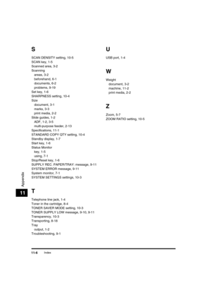 Page 135 
Index 
11-6 
Appendix
 
11 
S 
SCAN DENSITY setting, 10-5
SCAN key, 1-5
Scanned area, 3-2
Scanning
areas, 3-2
beforehand, 6-1
documents, 6-2
problems, 9-19
Set key, 1-6
SHARPNESS setting, 10-4
Size
document, 3-1
marks, 3-3
print media, 2-2
Slide guides, 1-2
ADF, 1-2, 3-5
multi-purpose feeder, 2-13
Specifications, 11-1
STANDARD COPY QTY setting, 10-4
Standby display, 1-7
Start key, 1-6
Status Monitor
key, 1-5
using, 7-1
Stop/Reset key, 1-6
SUPPLY REC. PAPER/TRAY: message, 9-11
SYSTEM ERROR message,...