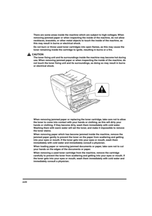 Page 19 
xviii  
There are some areas inside the machine which are subject to high-voltages. When 
removing jammed paper or when inspecting the inside of the machine, do not allow 
necklaces, bracelets, or other metal objects to touch the inside of the machine, as 
this may result in burns or electrical shock.  
Do not burn or throw used toner cartridges into open ﬂames, as this may cause the 
toner remaining inside the cartridge to ignite, resulting in burns or a ﬁre.
CAUTION
  
The toner ﬁxing unit and its...