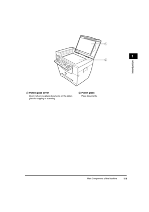 Page 24 
Main Components of the Machine 
1-3 
Introduction
 
1     
aa a a 
Platen glass cover 
Open it when you place documents on the platen 
glass for copying or scanning.     
bb b b  
Platen glass 
Place documents.
a
b
LD_Basic_US.book Page 3 Friday, December 5, 2003 5:52 PM 