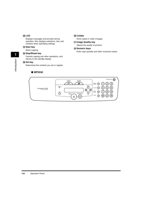 Page 27 
Operation Panel 
1-6 
Introduction
 
1 
■ 
MF5530     
ll l l 
LCD 
Displays messages and prompts during 
operation. Also displays selections, text, and 
numbers when specifying settings.     
mm m m 
Start key 
Starts copying.     
nn n n 
Stop/Reset key 
Cancels copying and other operations, and 
returns to the standby display.     
oo o o 
Set key 
Determines the contents you set or register.      
pp p p 
Collate 
Sorts copies in order of pages.     
qq q q 
Image Quality key 
Adjusts the quality...