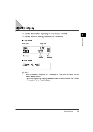 Page 28 
Standby Display 
1-7 
Introduction
 
1 
Standby Display 
The standby display differs depending on which mode is selected. 
The standby display in the Copy or Scan mode is as follows: 
■ 
Copy Mode 
■ 
Scan Mode
NOTE
  
When the machine is plugged in, the LCD displays  for a while, then the 
standby display appears.
  
The standby display in the Fax mode appears only with the MF5550 model. (See Chapter 
1, Introduction, in the 
 
Facsimile Guide
 
.)
Copy ratio
Exposure Copy
quantity Paper size
Image...