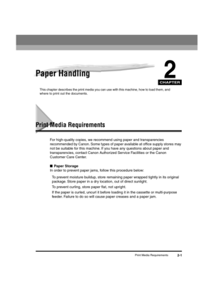 Page 32 
CHAPTER
 
Print Media Requirements 
2-1 
2
 
Paper Handling 
This chapter describes the print media you can use with this machine, how to load them, and 
where to print out the documents. 
Print Media Requirements 
For high-quality copies, we recommend using paper and transparencies 
recommended by Canon. Some types of paper available at ofﬁce supply stores may 
not be suitable for this machine. If you have any questions about paper and 
transparencies, contact Canon Authorized Service Facilities or...