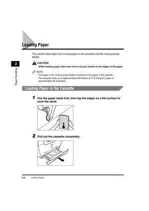 Page 35 
Loading Paper 
2-4 
Paper Handling
 
2 
Loading Paper 
This section describes how to load paper in the cassette and the multi-purpose 
feeder.
CAUTION
 
When loading paper, take care not to cut your hands on the edges of the paper.
NOTE
  
The paper in the multi-purpose feeder is fed prior to the paper in the cassette.
  
The cassette holds up to approximately 250 sheets of 17 lb (64 g/m
 
2
 
) paper or 
approximately 20 envelopes.
 
. 
Loading Paper in the Cassette 
1
 
Fan the paper stack ﬁrst, then...