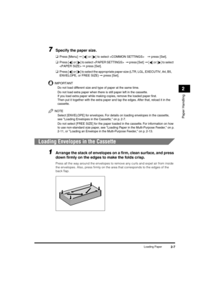 Page 38 
Loading Paper 
2-7 
Paper Handling
 
2 
7
 
Specify the paper size. 
❑ 
Press [Menu]  
➞ 
 [ ] or [ ] to select   
➞  
 press [Set]. 
❑ 
Press [ ] or [ ] to select   
➞  
 press [Set]   
➞  
 [] or [ ] to select 
  
➞ 
 press [Set]. 
❑ 
Press [ ] or [ ] to select the appropriate paper size (LTR, LGL, EXECUTIV, A4, B5, 
ENVELOPE, or FREE SIZE)  
➞ 
 press [Set].
IMPORTANT
  
Do not load different size and type of paper at the same time.
  
Do not load extra paper when there is still paper left in the...