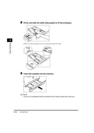 Page 41 
Loading Paper 
2-10 
Paper Handling
 
2 
8
 
Pinch and slide the width slide guides to ﬁt the envelopes. 
Make sure the envelopes do not exceed the load limit mark. 
9
 
Insert the cassette into the machine.
NOTE
 
If you do not completely insert the cassette into the machine, paper jams may occur.
Hooks
Hook
Load limit
mark
Hook
LD_Basic_US.book Page 10 Friday, December 5, 2003 5:52 PM 