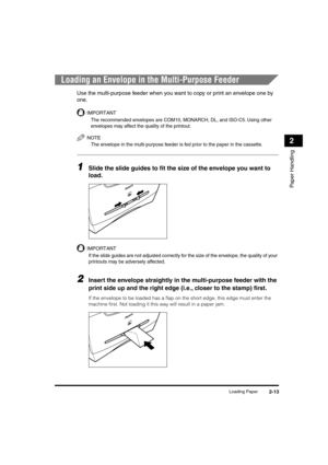 Page 44 
Loading Paper 
2-13 
Paper Handling
 
2 
Loading an Envelope in the Multi-Purpose Feeder 
Use the multi-purpose feeder when you want to copy or print an envelope one by 
one.
IMPORTANT
 
The recommended envelopes are COM10, MONARCH, DL, and ISO-C5. Using other 
envelopes may affect the quality of the printout.
NOTE
 
The envelope in the multi-purpose feeder is fed prior to the paper in the cassette.
 
1
 
Slide the slide guides to ﬁt the size of the envelope you want to 
load.
IMPORTANT
 
If the slide...