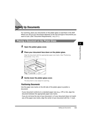 Page 52 
Setting Up Documents 
3-3 
Document Handling
 
3 
Setting Up Documents 
For scanning, place your documents on the platen glass or load them in the ADF. 
Where you set up your documents depends on the size and type of documents you 
want to scan. (See Document Requirements, on p. 3-1.) 
Placing a Document on the Platen Glass 
1
 
Open the platen glass cover. 
2
 
Place your document face down on the platen glass.  
Align the document with the appropriate paper size marks. (See Positioning 
Documents, on...