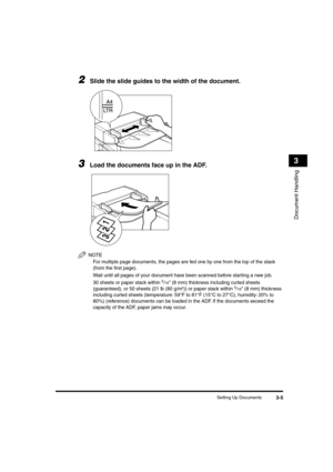 Page 54 
Setting Up Documents 
3-5 
Document Handling
 
3 
2
 
Slide the slide guides to the width of the document. 
3
 
Load the documents face up in the ADF.
NOTE
  
For multiple page documents, the pages are fed one by one from the top of the stack 
(from the ﬁrst page).
  
Wait until all pages of your document have been scanned before starting a new job.
  
30 sheets or paper stack within 
 
5
 
/
 
16
 
 (8 mm) thickness including curled sheets 
(guaranteed), or 50 sheets (21 lb (80 g/m
 
2
 
)) or paper...