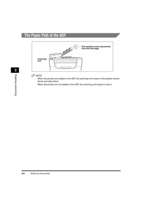 Page 55 
Setting Up Documents 
3-6 
Document Handling
 
3 
The Paper Path of the ADF
NOTE
  
When documents are loaded in the ADF, the scanning unit moves to the position shown 
above and stays there.
  
When documents are not loaded in the ADF, the scanning unit moves to scan it.
Scanning 
unit
3 2
1The machine scans documents
from the first page.
LD_Basic_US.book Page 6 Friday, December 5, 2003 5:52 PM 