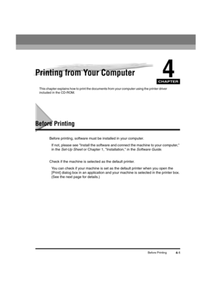 Page 56 
CHAPTER
 
Before Printing 
4-1 
4
 
Printing from Your Computer 
This chapter explains how to print the documents from your computer using the printer driver 
included in the CD-ROM. 
Before Printing 
Before printing, software must be installed in your computer.  
If not, please see Install the software and connect the machine to your computer, 
in the  
Set-Up Sheet 
 or Chapter 1, Installation, in the  
Software Guide  
.
Check if the machine is selected as the default printer.  
You can check if...