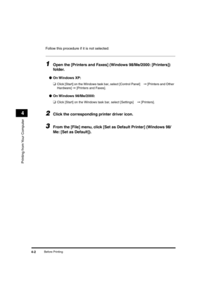 Page 57 
Before Printing 
4-2 
Printing from Your Computer
 
4 
Follow this procedure if it is not selected: 
1
 
Open the [Printers and Faxes] (Windows 98/Me/2000: [Printers]) 
folder. 
● 
On Windows  XP: 
❑ 
Click [Start] on the Windows task bar, select [Control Panel]  
➞  
 [Printers and Other 
Hardware]  
➞ 
 [Printers and Faxes]. 
● 
On Windows  98/Me/2000: 
❑ 
Click [Start] on the Windows task bar, select [Settings]  
➞  
 [Printers]. 
2
 
Click the corresponding printer driver icon. 
3
 
From the [File]...