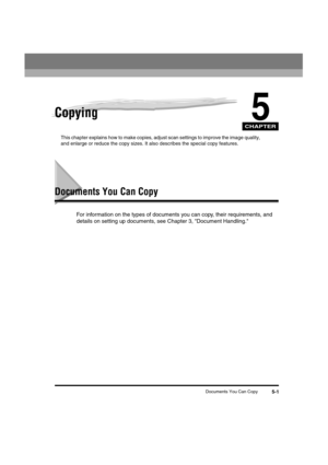 Page 62 
CHAPTER
 
Documents You Can Copy 
5-1 
5
 
Copying 
This chapter explains how to make copies, adjust scan settings to improve the image quality, 
and enlarge or reduce the copy sizes. It also describes the special copy features. 
Documents You Can Copy 
For information on the types of documents you can copy, their requirements, and 
details on setting up documents, see Chapter 3, Document Handling.LD_Basic_US.book Page 1 Friday, December 5, 2003 5:52 PM 