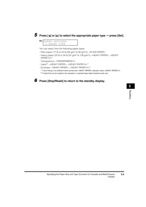 Page 66 
Specifying the Paper Size and Type (Common for Cassette and Multi-Purpose
Feeder) 
5-5 
Copying
 
5 
5
 
Press [ ] or [ ] to select the appropriate paper type  
➞  
 press [Set]. 
You can select from the following paper types:
-Plain paper (17 lb to 24 lb (64 g/m 
2
 
 to 90 g/m 
2
 
)): 
-Heavy paper (25 lb to 34 lb (91 g/m 
2
 
 to 128 g/m 
2
 
)): , * 
1
 
-Transparency: 
-Label* 
2
 
: , * 
1
 
-Envelope: , * 
1
 
* 
1
 
If print ﬁxing is not sufﬁcient when printed with  selected, select .
* 
2
 
A...