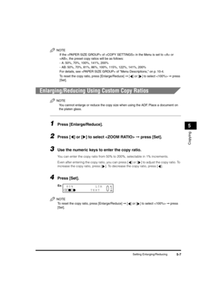 Page 68 
Setting Enlarging/Reducing 
5-7 
Copying
 
5
NOTE
  
If the  of  in the Menu is set to  or 
, the preset copy ratios will be as follows:
-A: 50%, 70%, 100%, 141%, 200%
-AB: 50%, 70%, 81%, 86%, 100%, 115%, 122%, 141%, 200%
For details, see  of Menu Descriptions, on p. 10-4.
  
To reset the copy ratio, press [Enlarge/Reduce] 
 
➞
 
 [ ] or [ ] to select  
 
➞
 
 press 
[Set].
 
Enlarging/Reducing Using Custom Copy Ratios
NOTE
 
You cannot enlarge or reduce the copy size when using the ADF. Place a...