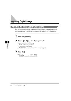 Page 69 
Improving Copied Image 
5-8 
Copying
 
5 
Improving Copied Image 
Adjusting the Image Quality (Resolution) 
You can adjust image quality to the appropriate level best suited for a document 
with text or photos. Three modes are available for adjusting the image quality. 
1
 
Press [Image Quality]. 
2
 
Press [ ] or [ ] to select the image quality. 
You can select from the following:
- for text-only documents
- for photographs
- for documents with text and photographs 
3
 
Press [Set].
100%         LTR...