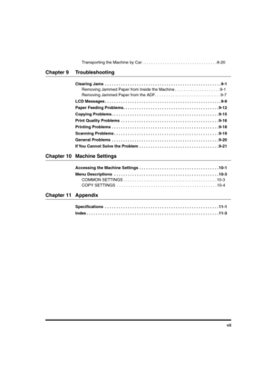 Page 8 
vii  
Transporting the Machine by Car . . . . . . . . . . . . . . . . . . . . . . . . . . . . . . . . . 8-20 
Chapter 9 Troubleshooting 
Clearing Jams  . . . . . . . . . . . . . . . . . . . . . . . . . . . . . . . . . . . . . . . . . . . . . . . . . . . 9-1 
Removing Jammed Paper from Inside the Machine . . . . . . . . . . . . . . . . . . . . 9-1
Removing Jammed Paper from the ADF. . . . . . . . . . . . . . . . . . . . . . . . . . . . . 9-7 
LCD Messages . . . . . . . . . . . . . . . . . . . . . . . ....