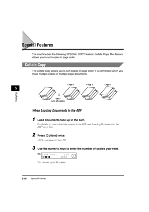 Page 71 
Special Features 
5-10 
Copying
 
5 
Special Features 
The machine has the following SPECIAL COPY feature: Collate Copy. This feature 
allows you to sort copies in page order. 
Collate Copy 
The collate copy allows you to sort copies in page order. It is convenient when you 
make multiple copies of multiple page documents. 
When Loading Documents in the ADF 
1
 
Load documents face up in the ADF. 
For details on how to load documents in the ADF, see Loading Documents in the 
ADF, on p. 3-4. 
2
 
Press...