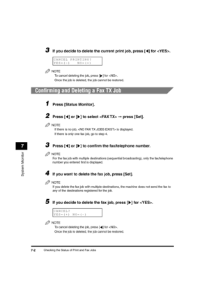 Page 79 
Checking the Status of Print and Fax Jobs 
7-2 
System Monitor
 
7 
3
 
If you decide to delete the current print job, press [ ] for .
NOTE
  
To cancel deleting the job, press [ ] for .
  
Once the job is deleted, the job cannot be restored.
 
Conﬁrming and Deleting a Fax TX Job 
1
 
Press [Status Monitor]. 
2
 
Press [ ] or [ ] to select   
➞ 
 press [Set].
NOTE
  
If there is no job,  is displayed.
  
If there is only one fax job, go to step 4.
 
3
 
Press [ ] or [ ] to conﬁrm the fax/telephone...