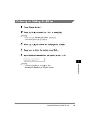 Page 80 
Checking the Status of Print and Fax Jobs 
7-3 
System Monitor
 
7 
Conﬁrming and Deleting a Fax RX Job 
1
 
Press [Status Monitor]. 
2
 
Press [ ] or [ ] to select   
➞  
 press [Set].
NOTE
  
If there is no job,  is displayed.
  
If there is only one fax job, go to step 4.
 
3
 
Press [ ] or [ ] to conﬁrm the fax/telephone number. 
4
 
If you want to delete the fax job, press [Set]. 
5
 
If you decide to delete the fax job, press [ ] for . 
NOTE
  
To cancel deleting the job, press [ ] for .
  
Once...