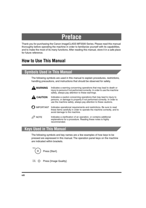 Page 9 
viii 
Preface 
Thank you for purchasing the Canon imageCLASS MF5500 Series. Please read this manual 
thoroughly before operating the machine in order to familiarize yourself with its capabilities, 
and to make the most of its many functions. After reading this manual, store it in a safe place 
for future reference. 
How to Use This Manual 
Symbols Used in This Manual 
The following symbols are used in this manual to explain procedures, restrictions, 
handling precautions, and instructions that should...