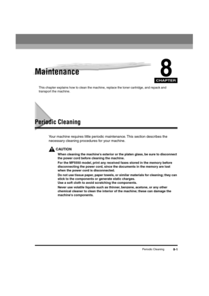 Page 82 
CHAPTER
 
Periodic Cleaning 
8-1 
8
 
Maintenance 
This chapter explains how to clean the machine, replace the toner cartridge, and repack and 
transport the machine. 
Periodic Cleaning 
Your machine requires little periodic maintenance. This section describes the 
necessary cleaning procedures for your machine.
CAUTION
  
When cleaning the machines exterior or the platen glass, be sure to disconnect 
the power cord before cleaning the machine.  
For the MF5550 model, print any received faxes stored in...