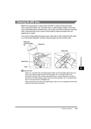 Page 84 
Periodic Cleaning 
8-3 
Maintenance
 
8 
Cleaning the ADF Area 
Black lines may appear in copies when the ADF is used to feed documents.
This is caused by paste, ink, correction ﬂuid, or other foreign matters in the read 
area of the platen glass (shaded area). Use a clean soft cloth to wipe the read area 
clean. Take particular care to clean at the locations where the black lines are 
appearing on copies.
If you have trouble getting the glass clean, wipe with a cloth moistened with water 
or a mild...