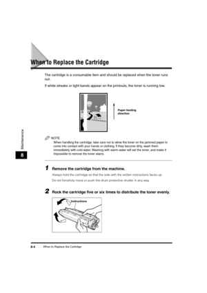 Page 85 
When to Replace the Cartridge 
8-4 
Maintenance
 
8 
When to Replace the Cartridge 
The cartridge is a consumable item and should be replaced when the toner runs 
out.
If white streaks or light bands appear on the printouts, the toner is running low.
NOTE
 
When handling the cartridge, take care not to allow the toner on the jammed paper to 
come into contact with your hands or clothing. If they become dirty, wash them 
immediately with cold water. Washing with warm water will set the toner, and make...