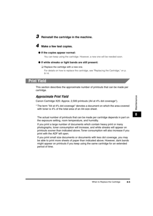 Page 86 
When to Replace the Cartridge 
8-5 
Maintenance
 
8 
3
 
Reinstall the cartridge in the machine. 
4
 
Make a few test copies. 
● 
If the copies appear normal: 
You can keep using the cartridge. However, a new one will be needed soon. 
● 
If white streaks or light bands are still present: 
❑ 
Replace the cartridge with a new one.  
For details on how to replace the cartridge, see Replacing the Cartridge, on p. 
8-14. 
Print Yield 
This section describes the approximate number of printouts that can be...