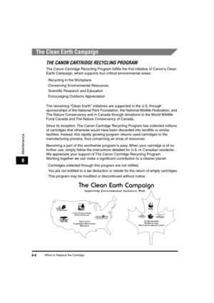 Page 89 
When to Replace the Cartridge 
8-8 
Maintenance
 
8 
The Clean Earth Campaign 
THE CANON CARTRIDGE RECYCLING PROGRAM 
The Canon Cartridge Recycling Program fulﬁlls the ﬁrst initiative of Canons Clean 
Earth Campaign, which supports four critical environmental areas:  
Recycling in the Workplace  
Conserving Environmental Resources  
Scientiﬁc Research and Education  
Encouraging Outdoors Appreciation
The remaining Clean Earth initiatives are supported in the U.S. through 
sponsorships of the National...