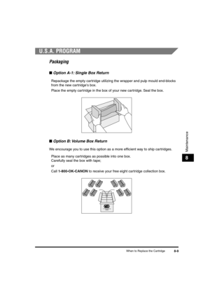 Page 90 
When to Replace the Cartridge 
8-9 
Maintenance
 
8 
U.S.A. PROGRAM 
Packaging 
■ 
Option A-1: Single Box Return  
Repackage the empty cartridge utilizing the wrapper and pulp mould end-blocks 
from the new cartridges box.  
Place the empty cartridge in the box of your new cartridge. Seal the box. 
■ 
Option B: Volume Box Return 
We encourage you to use this option as a more efﬁcient way to ship cartridges.  
Place as many cartridges as possible into one box. 
Carefully seal the box with tape;
or...