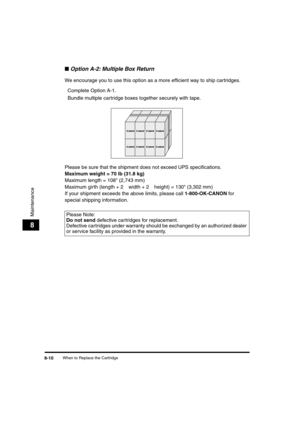 Page 91 
When to Replace the Cartridge 
8-10 
Maintenance
 
8 
■ 
Option A-2: Multiple Box Return 
We encourage you to use this option as a more efﬁcient way to ship cartridges.  
Complete Option A-1.  
Bundle multiple cartridge boxes together securely with tape.
Please be sure that the shipment does not exceed UPS speciﬁcations. 
Maximum weight = 70 lb (31.8 kg) 
Maximum length = 108 (2,743 mm)
Maximum girth (length + 2  
¥ 
 width + 2  
¥ 
 height) = 130 (3,302 mm)
If your shipment exceeds the above limits,...