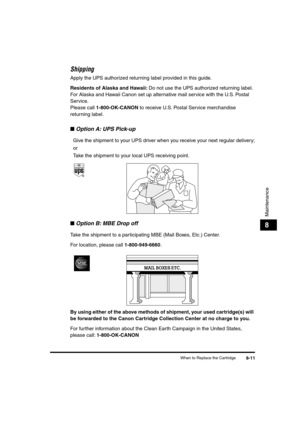 Page 92 
When to Replace the Cartridge 
8-11 
Maintenance
 
8 
Shipping 
Apply the UPS authorized returning label provided in this guide. 
Residents of Alaska and Hawaii: 
 Do not use the UPS authorized returning label. 
For Alaska and Hawaii Canon set up alternative mail service with the U.S. Postal 
Service.
Please call  
1-800-OK-CANON 
 to receive U.S. Postal Service merchandise 
returning label. 
■ 
Option A: UPS Pick-up  
Give the shipment to your UPS driver when you receive your next regular delivery;
or...