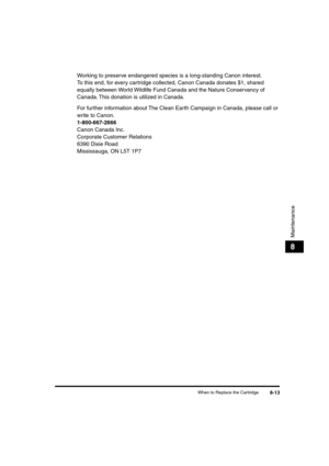 Page 94 
When to Replace the Cartridge 
8-13 
Maintenance
 
8 
Working to preserve endangered species is a long-standing Canon interest. 
To this end, for every cartridge collected, Canon Canada donates $1, shared 
equally between World Wildlife Fund Canada and the Nature Conservancy of 
Canada. This donation is utilized in Canada.
For further information about The Clean Earth Campaign in Canada, please call or 
write to Canon.  
1-800-667-2666 
Canon Canada Inc.
Corporate Customer Relations
6390 Dixie Road...