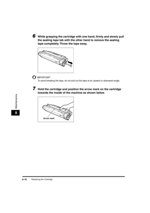 Page 97 
Replacing the Cartridge 
8-16 
Maintenance
 
8 
6
 
While grasping the cartridge with one hand, ﬁrmly and slowly pull 
the sealing tape tab with the other hand to remove the sealing 
tape completely. Throw the tape away. 
IMPORTANT
 
To avoid breaking the tape, do not pull out the tape at an upward or downward angle.
 
7
 
Hold the cartridge and position the arrow mark on the cartridge 
towards the inside of the machine as shown below.
Arrow mark
LD_Basic_US.book Page 16 Friday, December 5, 2003 5:52 PM 