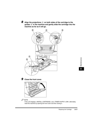 Page 98 
Replacing the Cartridge 
8-17 
Maintenance
 
8 
8
 
Align the projections   on both sides of the cartridge to the 
guides   in the machine and gently slide the cartridge into the 
machine as far as it will go. 
9
 
Close the front cover.
NOTE
 
If the LCD displays  and  alternately, 
reset the machine by opening the front cover and then closing it.
LD_Basic_US.book Page 17 Friday, December 5, 2003 5:52 PM 