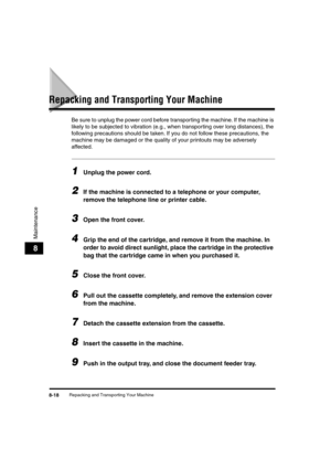 Page 99 
Repacking and Transporting Your Machine 
8-18 
Maintenance
 
8 
Repacking and Transporting Your Machine 
Be sure to unplug the power cord before transporting the machine. If the machine is 
likely to be subjected to vibration (e.g., when transporting over long distances), the 
following precautions should be taken. If you do not follow these precautions, the 
machine may be damaged or the quality of your printouts may be adversely 
affected. 
1
 
Unplug the power cord. 
2
 
If the machine is connected...