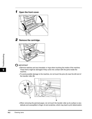 Page 103Clearing Jams9-2
Troubleshooting
9
1Open the front cover. 
2Remove the cartridge.
IMPORTANT
•Remove watches and any bracelets or rings when touching the inside of the machine. 
These items might be damaged if they come into contact with the parts inside the 
machine.
•To avoid possible damage to the machine, do not touch the pins (A) near the left end of 
the transfer roller (B).
•When removing the jammed paper, do not touch the transfer roller as its surface is very 
delicate and susceptible to finger...