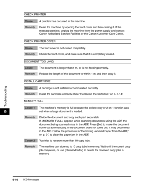 Page 111LCD Messages9-10
Troubleshooting
9
CHECK PRINTER
Cause A problem has occurred in the machine.
Remedy Reset the machine by opening the front cover and then closing it. If the 
message persists, unplug the machine from the power supply and contact 
Canon Authorized Service Facilities or the Canon Customer Care Center.
CHECK PRINTER COVER
Cause The front cover is not closed completely.
Remedy Check the front cover, and make sure that it is completely closed. 
DOCUMENT TOO LONG
Cause The document is longer...