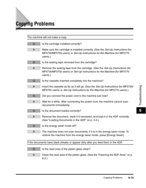 Page 116Copying Problems9-15
Troubleshooting
9
Copying Problems
The machine will not make a copy.
Q Is the cartridge installed correctly?
A Make sure the cartridge is installed correctly. (See the Set-Up Instructions (for 
MF5730/MF5750 users) or Set-Up Instructions for the Machine (for MF5770 
users).)
Q Is the sealing tape removed from the cartridge?
A Remove the sealing tape from the cartridge. (See the Set-Up Instructions (for 
MF5730/MF5750 users) or Set-Up Instructions for the Machine (for MF5770...