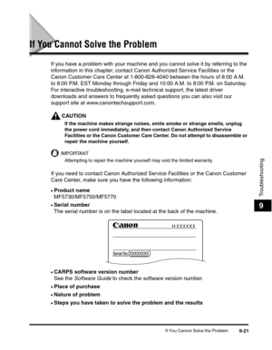 Page 122If You Cannot Solve the Problem9-21
Troubleshooting
9
If You Cannot Solve the Problem
If you have a problem with your machine and you cannot solve it by referring to the 
information in this chapter, contact Canon Authorized Service Facilities or the 
Canon Customer Care Center at 1-800-828-4040 between the hours of 8:00 A.M. 
to 8:00 P.M. EST Monday through Friday and 10:00 A.M. to 8:00 P.M. on Saturday. 
For interactive troubleshooting, e-mail technical support, the latest driver 
downloads and answers...