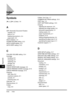 Page 135Appendix
11
Index11-4
Index
Symbols
[( (–)], [) (+)] keys, 1-6
A
ADF (Automatic Document Feeder)
capacity, 3-5
jams in, 9-7
loading documents in, 3-4
paper path, 3-6
Alarm indicator, 1-6
ALARM VOLUME setting, 10-3
AUTO CLEAR setting, 10-7
AUTO SORT setting, 10-5
C
CALLING VOLUME setting, 10-4
Cartridge
handling, 8-6
recycling, 8-7
replacing, 8-4
storage, 8-6
Cassette, 1-3
CHECK PAPER SIZE message, 9-9
CHECK PRINTER COVER message, 9-10
CHECK PRINTER message, 9-10
Cleaning
ADF Area, 8-2
machines exterior,...